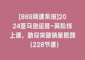 [868网课系统]2024亚马逊运营-高阶线上课，助你突破销量瓶颈（228节课）868网课-868网课系统868网课系统