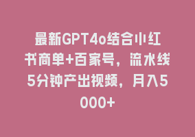 最新GPT4o结合小红书商单+百家号，流水线5分钟产出视频，月入5000+868网课-868网课系统868网课系统