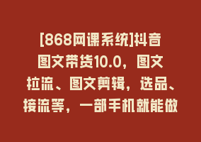 [868网课系统]抖音图文带货10.0，图文拉流、图文剪辑，选品、接流等，一部手机就能做868网课-868网课系统868网课系统