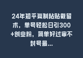 24年知乎复制粘贴截留术，单号轻松日引300+创业粉，简单好过审不封号最…868网课-868网课系统868网课系统