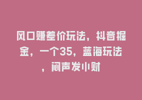 风口赚差价玩法，抖音掘金，一个35，蓝海玩法，闷声发小财868网课-868网课系统868网课系统