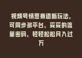 视频号情感赛道新玩法，可同步多平台，妥妥的流量密码，轻轻松松月入过万868网课-868网课系统868网课系统