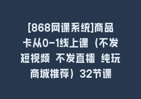 [868网课系统]商品卡从0-1线上课（不发短视频 不发直播 纯玩商城推荐）32节课868网课-868网课系统868网课系统