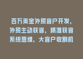 百万美金外贸客户开发，外贸主动获客，精准获客系统思维，大客户收割机868网课-868网课系统868网课系统