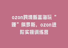 ozon跨境新蓝海玩“赚”俄罗斯，ozon进阶实操训练营868网课-868网课系统868网课系统