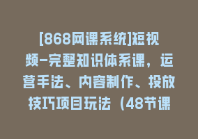 [868网课系统]短视频-完整知识体系课，运营手法、内容制作、投放技巧项目玩法（48节课）868网课-868网课系统868网课系统