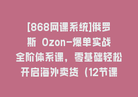 [868网课系统]俄罗斯 Ozon-爆单实战全阶体系课，零基础轻松开启海外卖货（12节课）868网课-868网课系统868网课系统