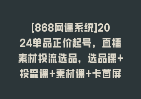 [868网课系统]2024单品正价起号，直播素材投流选品，选品课+投流课+素材课+卡首屏-101节868网课-868网课系统868网课系统