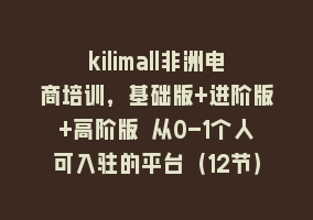 kilimall非洲电商培训，基础版+进阶版+高阶版 从0-1个人可入驻的平台（12节）868网课-868网课系统868网课系统