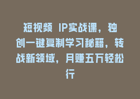 短视频 IP实战课，独创一键复制学习秘籍，转战新领域，月赚五万轻松行868网课-868网课系统868网课系统