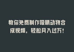 教你免费制作吸睛动物合成视频，轻松月入过万！868网课-868网课系统868网课系统