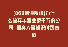 [868网课系统]为什么放弃年营业额千万的公司 孤身入局知识付费赛道868网课-868网课系统868网课系统