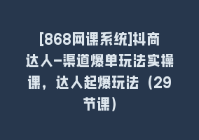 [868网课系统]抖商达人-渠道爆单玩法实操课，达人起爆玩法（29节课）868网课-868网课系统868网课系统