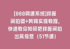 [868网课系统]样板间拍摄+剪辑实操教程，快速教你如何把样板间拍出高级感（51节课）868网课-868网课系统868网课系统