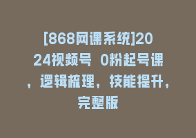 [868网课系统]2024视频号 0粉起号课，逻辑梳理，技能提升，完整版868网课-868网课系统868网课系统