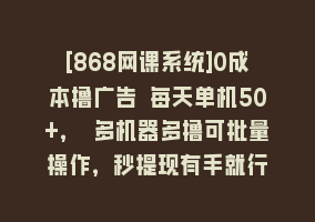 [868网课系统]0成本撸广告 每天单机50+， 多机器多撸可批量操作，秒提现有手就行868网课-868网课系统868网课系统