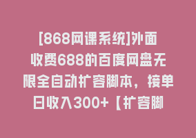 [868网课系统]外面收费688的百度网盘无限全自动扩容脚本，接单日收入300+【扩容脚本+…868网课-868网课系统868网课系统