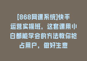 [868网课系统]快手运营实操班，这套课用小白都能学会的方法教你抢占用户，做好生意868网课-868网课系统868网课系统