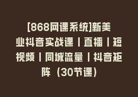 [868网课系统]新美业抖音实战课丨直播丨短视频丨同城流量丨抖音矩阵（30节课）868网课-868网课系统868网课系统