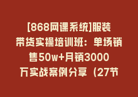 [868网课系统]服装带货实操培训班：单场销售50w+月销3000万实战案例分享（27节）868网课-868网课系统868网课系统