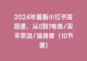 2024年最新小红书变现课，从0到1电商/买手带货/接商单（10节课）868网课-868网课系统868网课系统