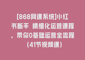 [868网课系统]小红书新手 精细化运营课程，带你0基础运营全流程（41节视频课）868网课-868网课系统868网课系统