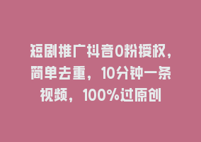 短剧推广抖音0粉授权，简单去重，10分钟一条视频，100%过原创868网课-868网课系统868网课系统