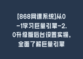 [868网课系统]从0-1学习巨量引擎-2.0升级版后台设置实操，全面了解巨量引擎868网课-868网课系统868网课系统