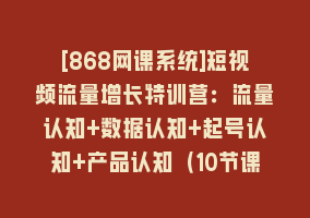 [868网课系统]短视频流量增长特训营：流量认知+数据认知+起号认知+产品认知（10节课）868网课-868网课系统868网课系统