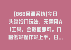 [868网课系统]今日头条冷门玩法，无需用AI工具，会截图即可。门槛低好操作好上手，日…868网课-868网课系统868网课系统