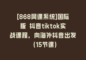 [868网课系统]国际版 抖音tiktok实战课程，向海外抖音出发（15节课）868网课-868网课系统868网课系统