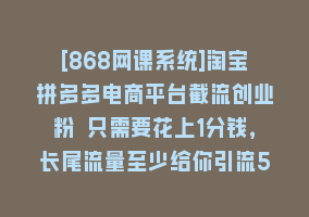 [868网课系统]淘宝拼多多电商平台截流创业粉 只需要花上1分钱，长尾流量至少给你引流50粉868网课-868网课系统868网课系统