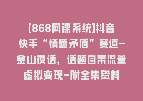 [868网课系统]抖音快手“情感矛盾”赛道-金山夜话，话题自带流量虚拟变现-附全集资料868网课-868网课系统868网课系统