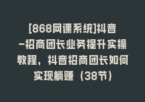 [868网课系统]抖音-招商团长业务提升实操教程，抖音招商团长如何实现躺赚（38节）868网课-868网课系统868网课系统