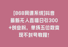 [868网课系统]抖音最新无人直播日引300+创业粉，单场五位数变现不封号教程！868网课-868网课系统868网课系统