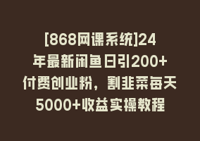 [868网课系统]24年最新闲鱼日引200+付费创业粉，割韭菜每天5000+收益实操教程！868网课-868网课系统868网课系统