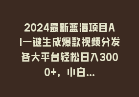 2024最新蓝海项目AI一键生成爆款视频分发各大平台轻松日入3000+，小白…868网课-868网课系统868网课系统