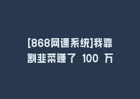 [868网课系统]我靠割韭菜赚了 100 万868网课-868网课系统868网课系统