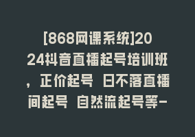 [868网课系统]2024抖音直播起号培训班，正价起号 日不落直播间起号 自然流起号等-33节868网课-868网课系统868网课系统