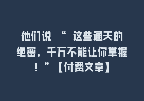 他们说 “ 这些通天的绝密，千万不能让你掌握! ”【付费文章】868网课-868网课系统868网课系统