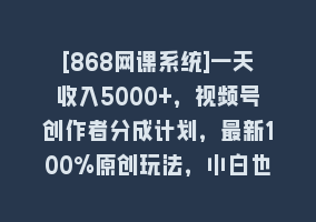 [868网课系统]一天收入5000+，视频号创作者分成计划，最新100%原创玩法，小白也可以轻…868网课-868网课系统868网课系统