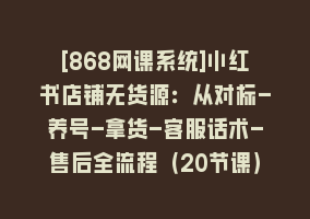 [868网课系统]小红书店铺无货源：从对标-养号-拿货-客服话术-售后全流程（20节课）868网课-868网课系统868网课系统