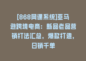 [868网课系统]亚马逊跨境电商：新品老品营销打法汇总，爆款打造，日销千单868网课-868网课系统868网课系统