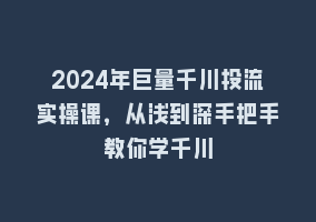 2024年巨量千川投流实操课，从浅到深手把手教你学千川868网课-868网课系统868网课系统