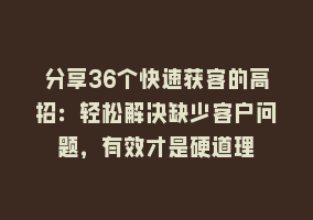 分享36个快速获客的高招：轻松解决缺少客户问题，有效才是硬道理868网课-868网课系统868网课系统