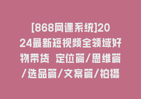 [868网课系统]2024最新短视频全领域好物带货 定位篇/思维篇/选品篇/文案篇/拍摄篇/运营篇868网课-868网课系统868网课系统