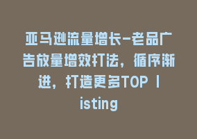 亚马逊流量增长-老品广告放量增效打法，循序渐进，打造更多TOP listing868网课-868网课系统868网课系统