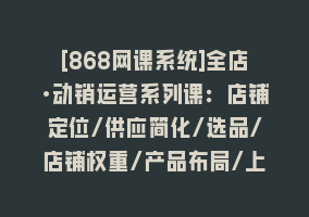 [868网课系统]全店·动销运营系列课：店铺定位/供应简化/选品/店铺权重/产品布局/上新868网课-868网课系统868网课系统