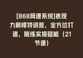 [868网课系统]表现力巅峰特训营，全方位打造，陪练实操赋能（21节课）868网课-868网课系统868网课系统