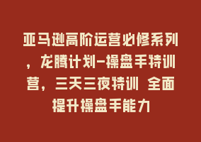 亚马逊高阶运营必修系列，龙腾计划-操盘手特训营，三天三夜特训 全面提升操盘手能力868网课-868网课系统868网课系统